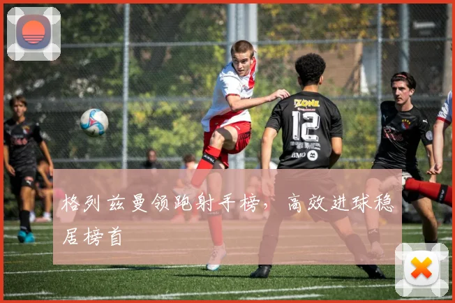 格列兹曼领跑射手榜,高效进球稳居榜首