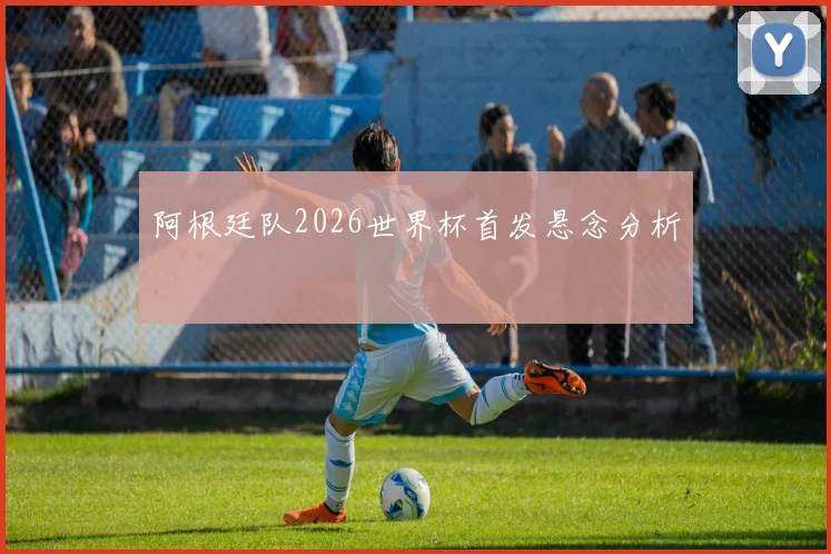 阿根廷队2026世界杯首发悬念分析
