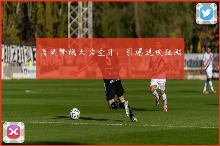 马里锋线火力全开，引爆进攻狂潮