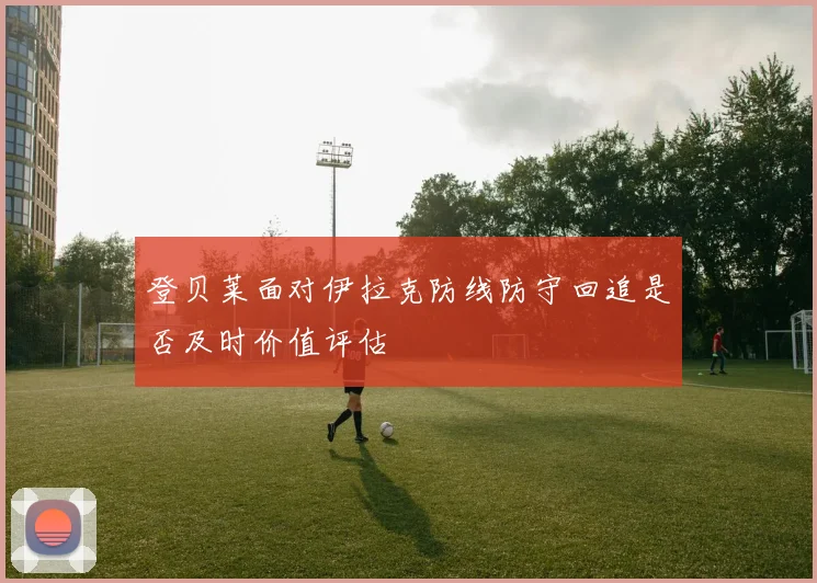 登贝莱面对伊拉克防线防守回追是否及时价值评估