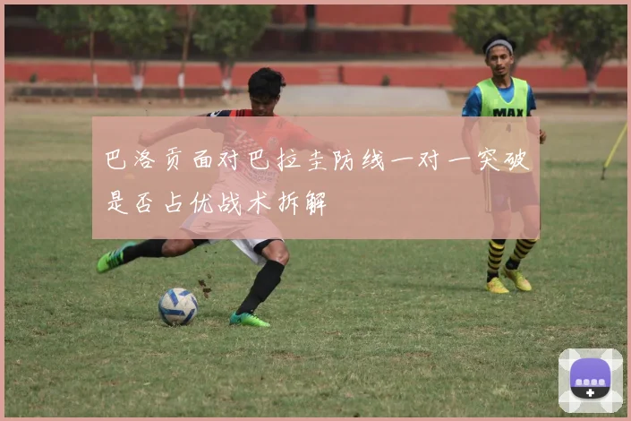 巴洛贡面对巴拉圭防线一对一突破是否占优战术拆解