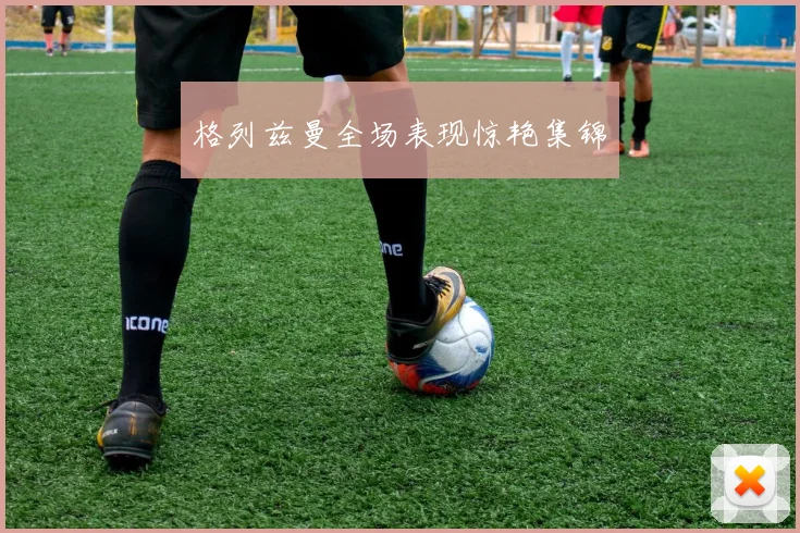 格列兹曼全场表现惊艳集锦