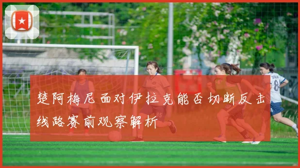 楚阿梅尼面对伊拉克能否切断反击线路赛前观察解析