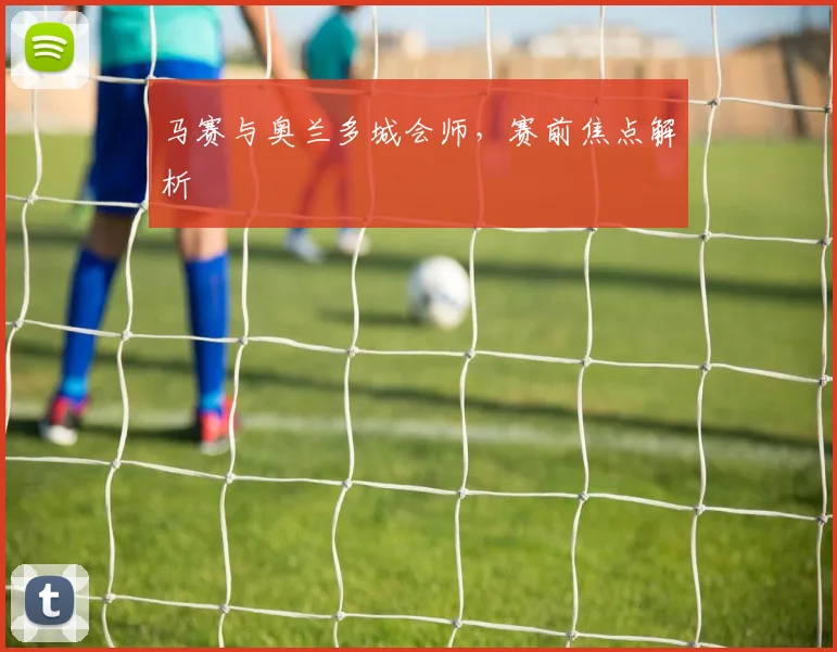 马赛与奥兰多城会师，赛前焦点解析