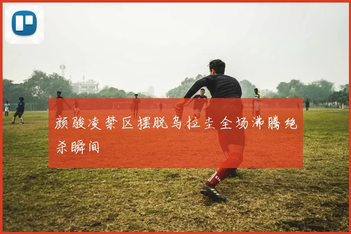 颜骏凌禁区摆脱乌拉圭全场沸腾绝杀瞬间
