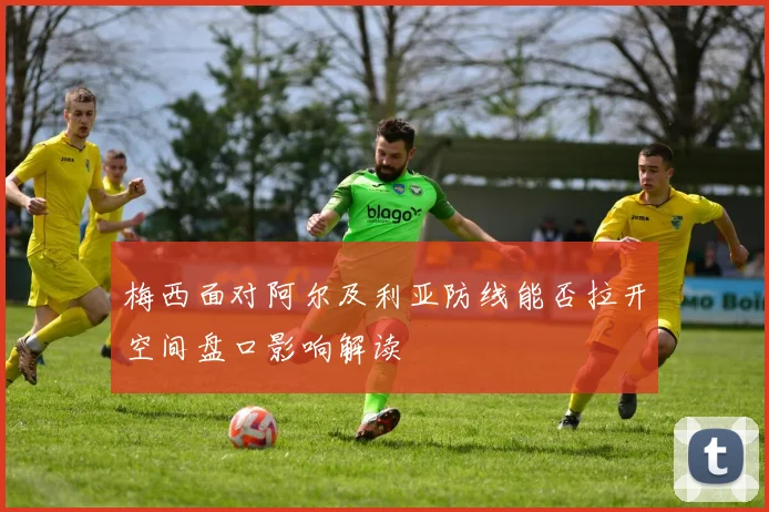 梅西面对阿尔及利亚防线能否拉开空间盘口影响解读