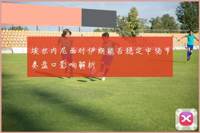 埃尔内尼面对伊朗能否稳定中场节奏盘口影响解析