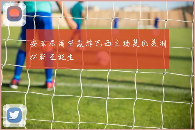 安东尼高空轰炸巴西主场复仇美洲杯新王诞生