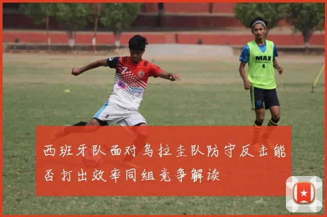 西班牙队面对乌拉圭队防守反击能否打出效率同组竞争解读