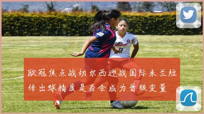 欧冠焦点战切尔西迎战国际米兰短传出球精度是否会成为晋级变量