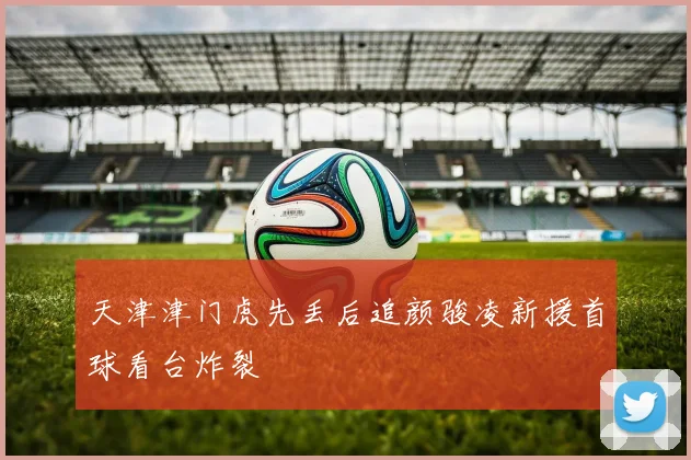 天津津门虎先丢后追颜骏凌新援首球看台炸裂