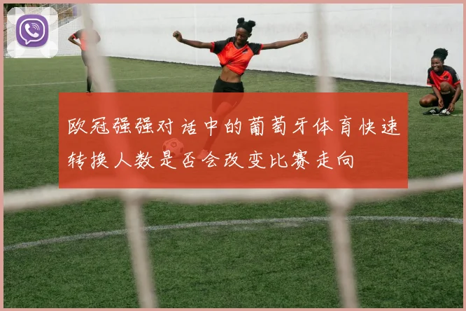 欧冠强强对话中的葡萄牙体育快速转换人数是否会改变比赛走向