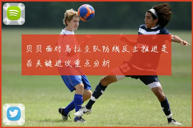 贝贝面对乌拉圭队防线反击推进是否关键进攻重点分析