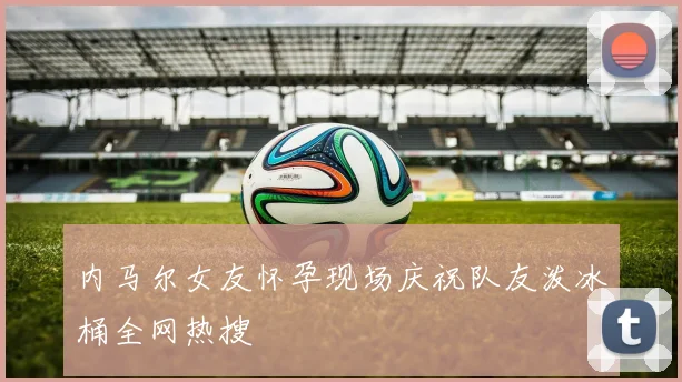 内马尔女友怀孕现场庆祝队友泼冰桶全网热搜