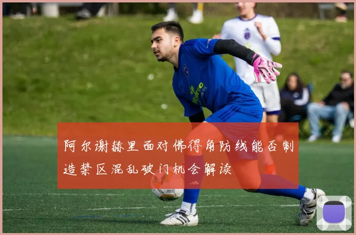 阿尔谢赫里面对佛得角防线能否制造禁区混乱破门机会解读