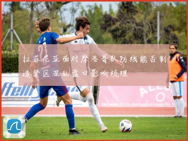 拉菲尼亚面对摩洛哥队防线能否制造禁区混乱盘口影响梳理
