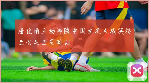 唐佳丽主场沸腾中国女足大战英格兰女足巨星时刻