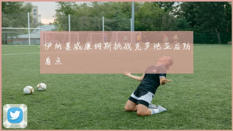 伊纳基威廉姆斯挑战克罗地亚后防看点