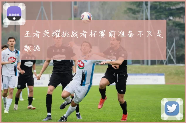 王者荣耀挑战者杯赛前准备不只是数据
