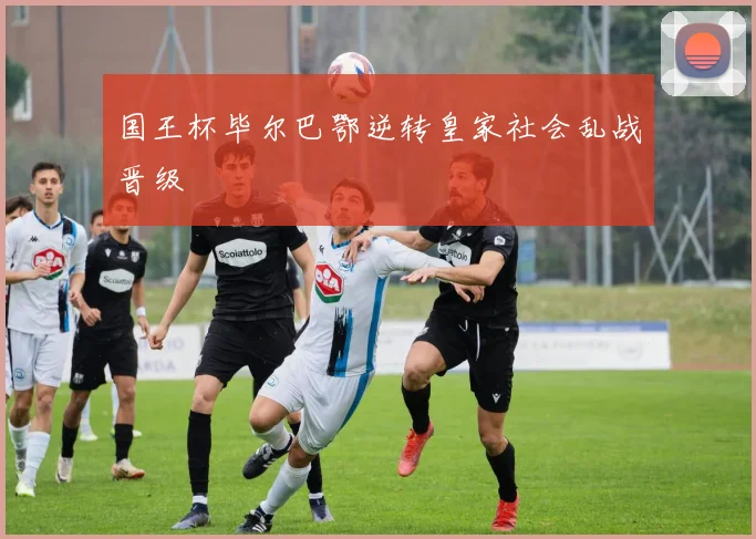 国王杯毕尔巴鄂逆转皇家社会乱战晋级