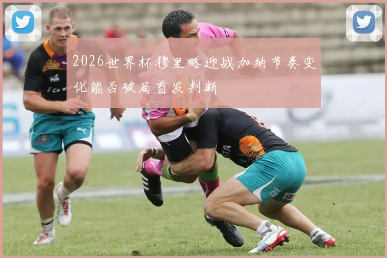 2026世界杯穆里略迎战加纳节奏变化能否破局首发判断