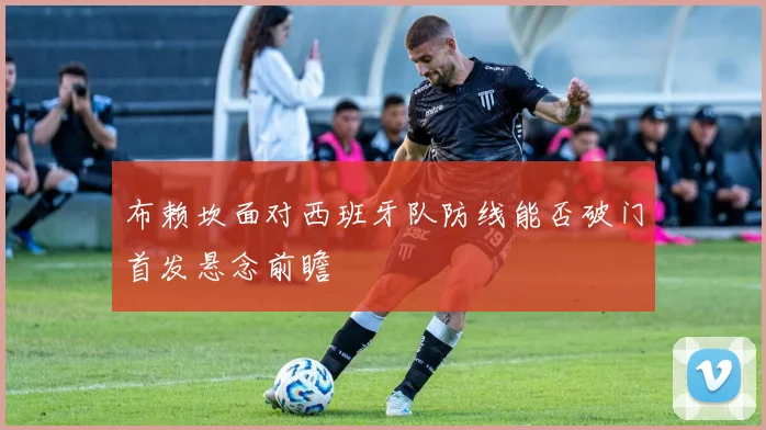 布赖坎面对西班牙队防线能否破门首发悬念前瞻