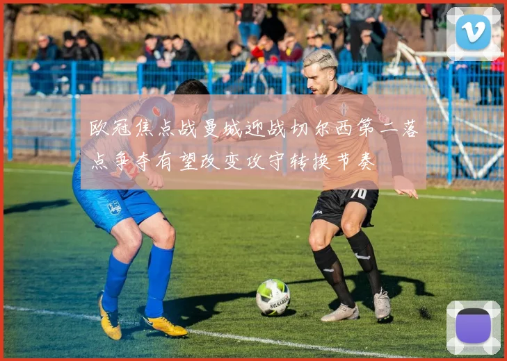 欧冠焦点战曼城迎战切尔西第二落点争夺有望改变攻守转换节奏
