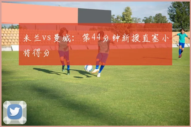 米兰vs曼城：第44分钟新援直塞小将得分
