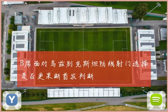 B席面对乌兹别克斯坦防线射门选择是否更果断首发判断
