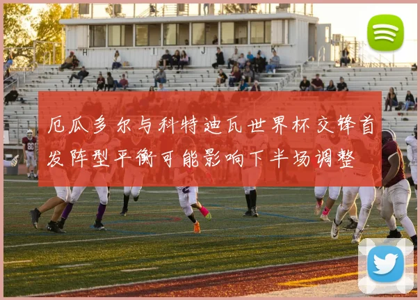 厄瓜多尔与科特迪瓦世界杯交锋首发阵型平衡可能影响下半场调整