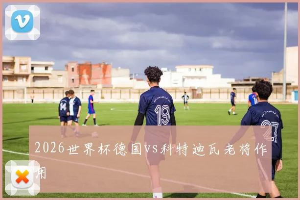 2026世界杯德国vs科特迪瓦老将作用