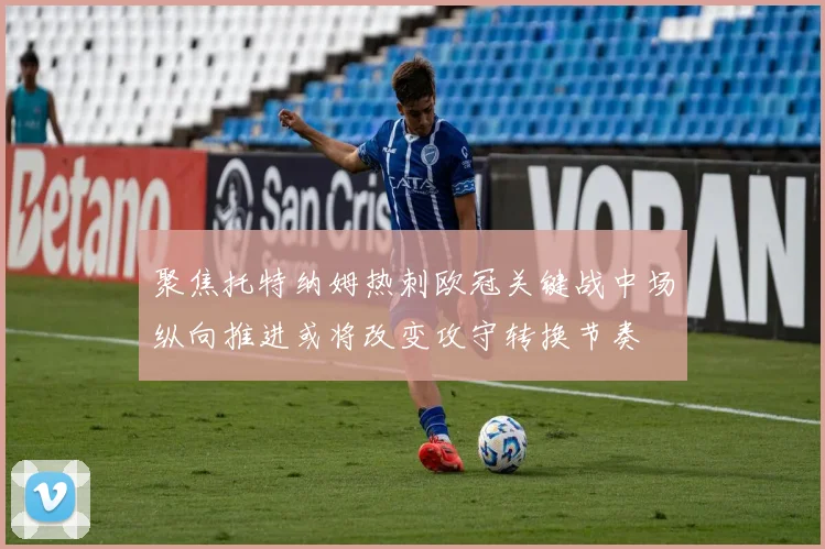 聚焦托特纳姆热刺欧冠关键战中场纵向推进或将改变攻守转换节奏