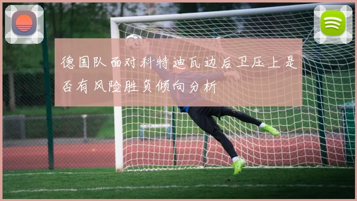 德国队面对科特迪瓦边后卫压上是否有风险胜负倾向分析