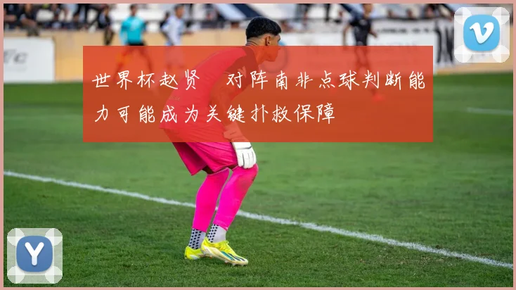 世界杯赵贤祐对阵南非点球判断能力可能成为关键扑救保障