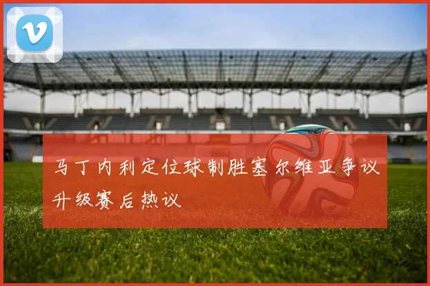 马丁内利定位球制胜塞尔维亚争议升级赛后热议