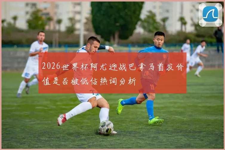 2026世界杯阿尤迎战巴拿马首发价值是否被低估热词分析
