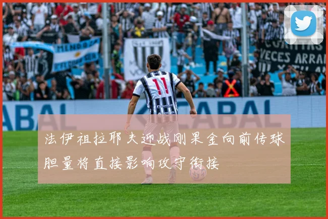 法伊祖拉耶夫迎战刚果金向前传球胆量将直接影响攻守衔接