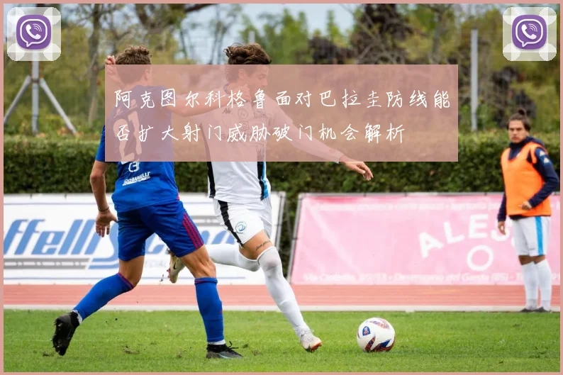 阿克图尔科格鲁面对巴拉圭防线能否扩大射门威胁破门机会解析